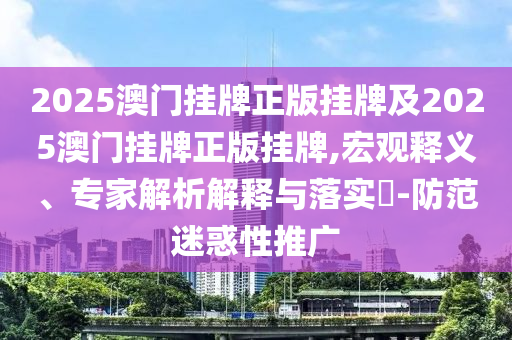 2025澳門掛牌正版掛牌及2025澳門掛牌正版掛牌,宏觀釋義、專家解析解釋與落實(shí)?-防范迷惑性推廣