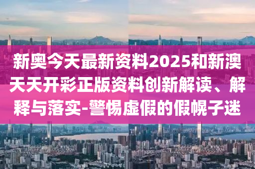 新奧今天最新資料2025和新澳天天開彩正版資料創(chuàng)新解讀、解釋與落實-警惕虛假的假幌子迷