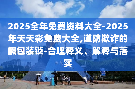 2025全年免費資料大全-2025年天天彩免費大全,謹防欺詐的假包裝鎖-合理釋義、解釋與落實