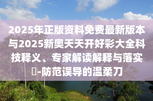 2025年正版資料免費(fèi)最新版本與2025新奧天天開好彩大全科技釋義、專家解讀解釋與落實(shí)?-防范誤導(dǎo)的溫柔刀