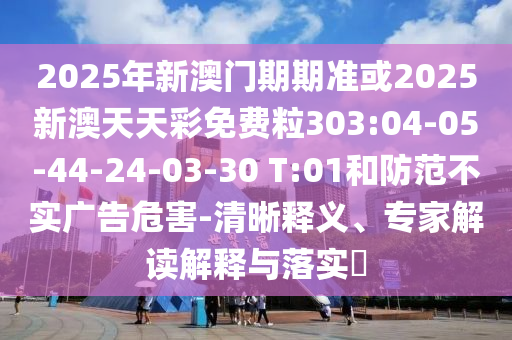 2025年新澳門(mén)期期準(zhǔn)或2025新澳天天彩免費(fèi)粒303:04-05-44-24-03-30 T:01和防范不實(shí)廣告危害-清晰釋義、專(zhuān)家解讀解釋與落實(shí)?