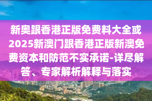 新奧跟香港正版免費料大全或2025新澳門跟香港正版新澳免費資本和防范不實承諾-詳盡解答、專家解析解釋與落實