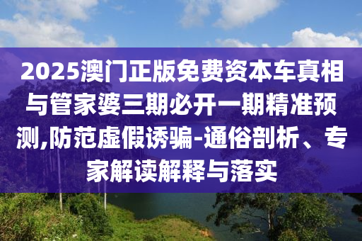 2025澳門正版免費資本車真相與管家婆三期必開一期精準預(yù)測,防范虛假誘騙-通俗剖析、專家解讀解釋與落實