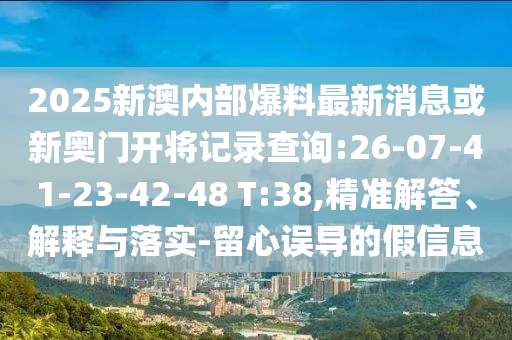 2025新澳內(nèi)部爆料最新消息或新奧門開將記錄查詢:26-07-41-23-42-48 T:38,精準解答、解釋與落實-留心誤導(dǎo)的假信息