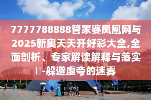 7777788888管家婆鳳凰網(wǎng)與2025新奧天天開好彩大全,全面剖析、專家解讀解釋與落實?-躲避虛夸的迷霧