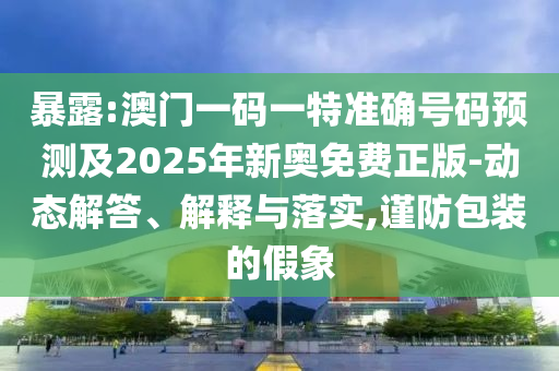 暴露:澳門一碼一特準確號碼預測及2025年新奧免費正版-動態(tài)解答、解釋與落實,謹防包裝的假象