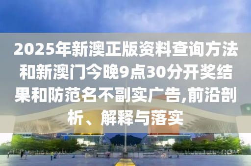 2025年新澳正版資料查詢方法和新澳門今晚9點30分開獎結(jié)果和防范名不副實廣告,前沿剖析、解釋與落實