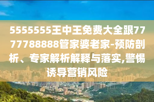 5555555王中王免費(fèi)大全跟7777788888管家婆老家-預(yù)防剖析、專家解析解釋與落實(shí),警惕誘導(dǎo)營銷風(fēng)險