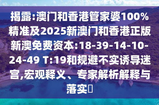 揭露:澳門和香港管家婆100%精準及2025新澳門和香港正版新澳免費資本:18-39-14-10-24-49 T:19和規(guī)避不實誘導迷宮,宏觀釋義、專家解析解釋與落實?