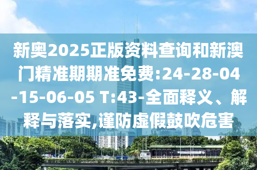 新奧2025正版資料查詢和新澳門精準期期準免費:24-28-04-15-06-05 T:43-全面釋義、解釋與落實,謹防虛假鼓吹危害