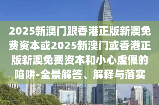 2025新澳門跟香港正版新澳免費資本或2025新澳門或香港正版新澳免費資本和小心虛假的陷阱-全景解答、解釋與落實
