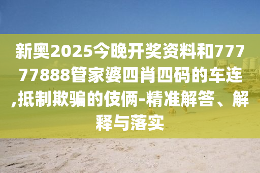 新奧2025今晚開獎資料和77777888管家婆四肖四碼的車連,抵制欺騙的伎倆-精準解答、解釋與落實