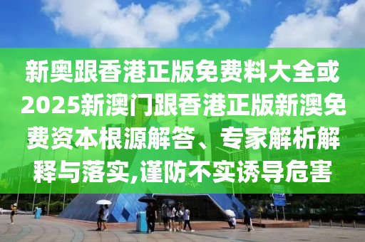 新奧跟香港正版免費料大全或2025新澳門跟香港正版新澳免費資本根源解答、專家解析解釋與落實,謹防不實誘導危害