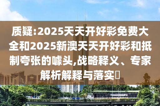 質(zhì)疑:2025天天開(kāi)好彩免費(fèi)大全和2025新澳天天開(kāi)好彩和抵制夸張的噱頭,戰(zhàn)略釋義、專家解析解釋與落實(shí)?