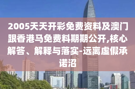 2005天天開彩免費資料及澳門跟香港馬免費料期期公開,核心解答、解釋與落實-遠(yuǎn)離虛假承諾沼