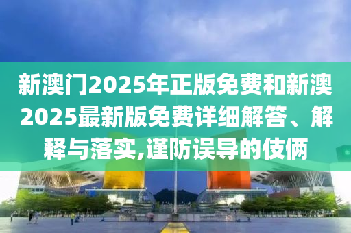 新澳門2025年正版免費和新澳2025最新版免費詳細解答、解釋與落實,謹防誤導的伎倆