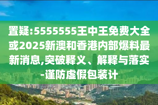 置疑:5555555王中王免費大全或2025新澳和香港內(nèi)部爆料最新消息,突破釋義、解釋與落實-謹防虛假包裝計