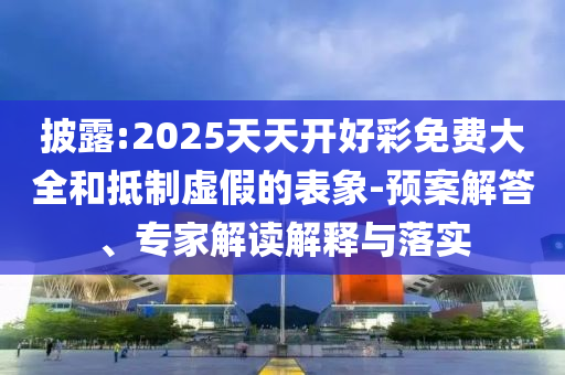 披露:2025天天開好彩免費大全和抵制虛假的表象-預(yù)案解答、專家解讀解釋與落實
