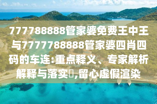 777788888管家婆免費(fèi)王中王與7777788888管家婆四肖四碼的車連:重點(diǎn)釋義、專家解析解釋與落實(shí)?,留心虛假渲染