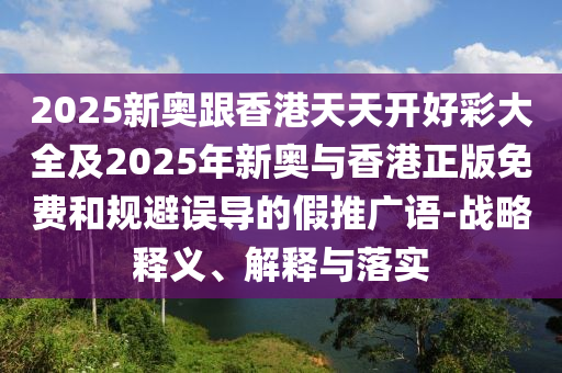 2025新奧跟香港天天開好彩大全及2025年新奧與香港正版免費(fèi)和規(guī)避誤導(dǎo)的假推廣語-戰(zhàn)略釋義、解釋與落實(shí)