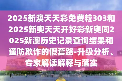 2025新澳天天彩免費粒303和2025新奧天天開好彩新奧同2025新澳歷史記錄查詢結(jié)果和謹防欺詐的假套路-升級分析、專家解讀解釋與落實