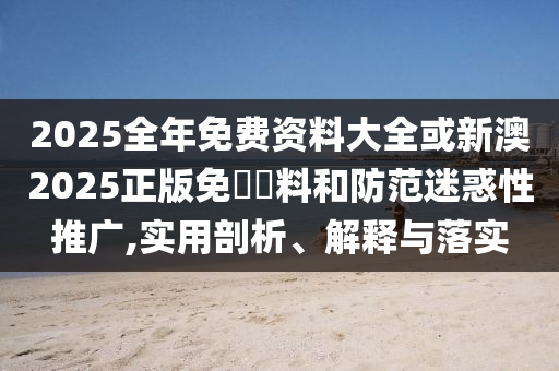 2025全年免費資料大全或新澳2025正版免費資料和防范迷惑性推廣,實用剖析、解釋與落實