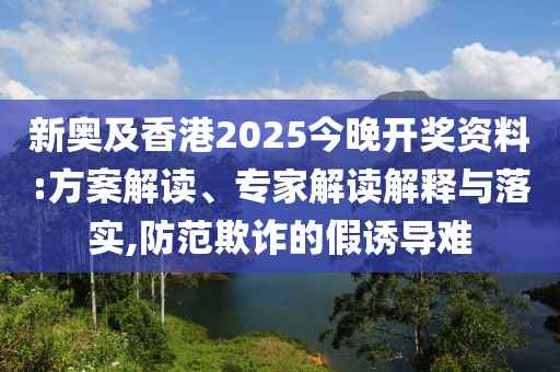 新奧及香港2025今晚開獎資料:方案解讀、專家解讀解釋與落實,防范欺詐的假誘導(dǎo)難