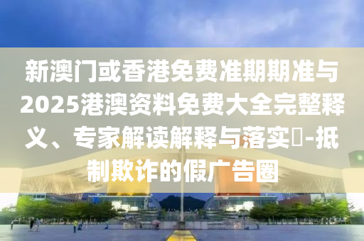 新澳門或香港免費準期期準與2025港澳資料免費大全完整釋義、專家解讀解釋與落實?-抵制欺詐的假廣告圈