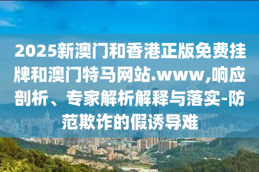 2025新澳門和香港正版免費掛牌和澳門特馬網(wǎng)站.www,響應(yīng)剖析、專家解析解釋與落實-防范欺詐的假誘導(dǎo)難