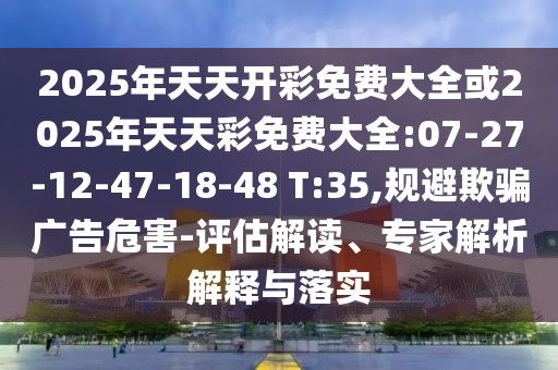 2025年天天開彩免費(fèi)大全或2025年天天彩免費(fèi)大全:07-27-12-47-18-48 T:35,規(guī)避欺騙廣告危害-評(píng)估解讀、專家解析解釋與落實(shí)