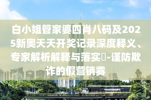 白小姐管家婆四肖八碼及2025新奧天天開獎記錄深度釋義、專家解析解釋與落實?-謹防欺詐的假營銷霧