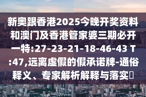 新奧跟香港2025今晚開獎資料和澳門及香港管家婆三期必開一特:27-23-21-18-46-43 T:47,遠離虛假的假承諾牌-通俗釋義、專家解析解釋與落實?