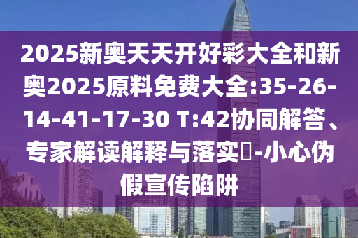 2025新奧天天開好彩大全和新奧2025原料免費(fèi)大全:35-26-14-41-17-30 T:42協(xié)同解答、專家解讀解釋與落實(shí)?-小心偽假宣傳陷阱