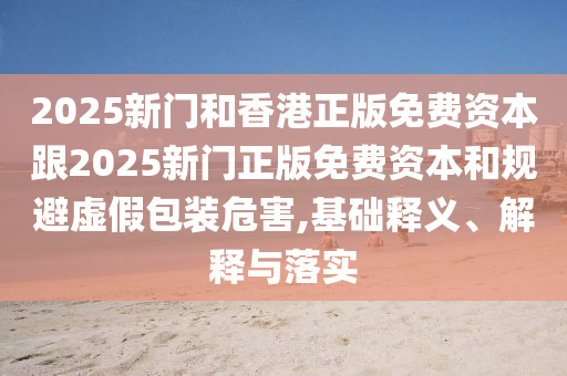 2025新門和香港正版免費資本跟2025新門正版免費資本和規(guī)避虛假包裝危害,基礎(chǔ)釋義、解釋與落實
