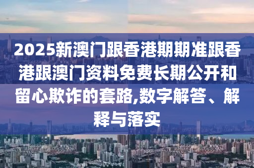 2025新澳門跟香港期期準(zhǔn)跟香港跟澳門資料免費(fèi)長期公開和留心欺詐的套路,數(shù)字解答、解釋與落實(shí)