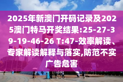 2025年新澳門開碼記錄及2025澳門特馬開獎結(jié)果:25-27-39-19-46-26 T:47-效率解讀、專家解讀解釋與落實,防范不實廣告危害