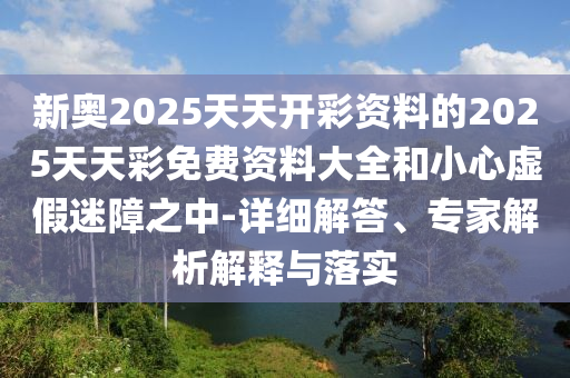 新奧2025天天開彩資料的2025天天彩免費(fèi)資料大全和小心虛假迷障之中-詳細(xì)解答、專家解析解釋與落實(shí)