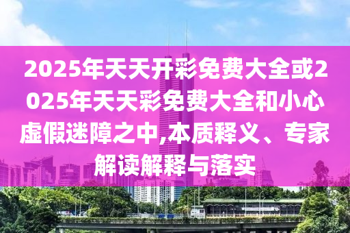 2025年天天開(kāi)彩免費(fèi)大全或2025年天天彩免費(fèi)大全和小心虛假迷障之中,本質(zhì)釋義、專家解讀解釋與落實(shí)
