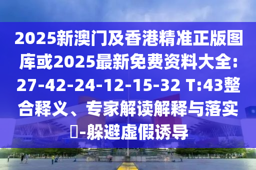 2025新澳門及香港精準(zhǔn)正版圖庫或2025最新免費(fèi)資料大全:27-42-24-12-15-32 T:43整合釋義、專家解讀解釋與落實?-躲避虛假誘導(dǎo)