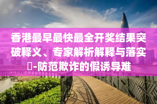 香港最早最快最全開獎(jiǎng)結(jié)果突破釋義、專家解析解釋與落實(shí)?-防范欺詐的假誘導(dǎo)難