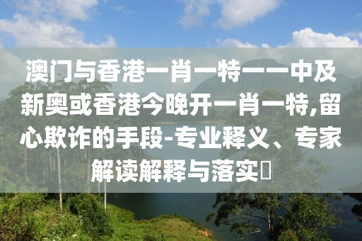 澳門與香港一肖一特一一中及新奧或香港今晚開一肖一特,留心欺詐的手段-專業(yè)釋義、專家解讀解釋與落實(shí)?