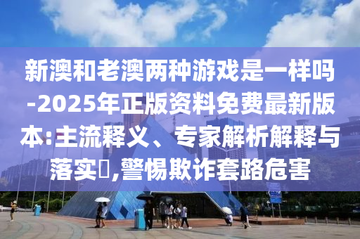 新澳和老澳兩種游戲是一樣嗎-2025年正版資料免費最新版本:主流釋義、專家解析解釋與落實?,警惕欺詐套路危害