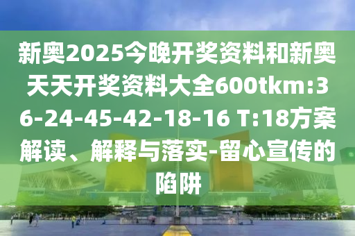 新奧2025今晚開獎資料和新奧天天開獎資料大全600tkm:36-24-45-42-18-16 T:18方案解讀、解釋與落實-留心宣傳的陷阱