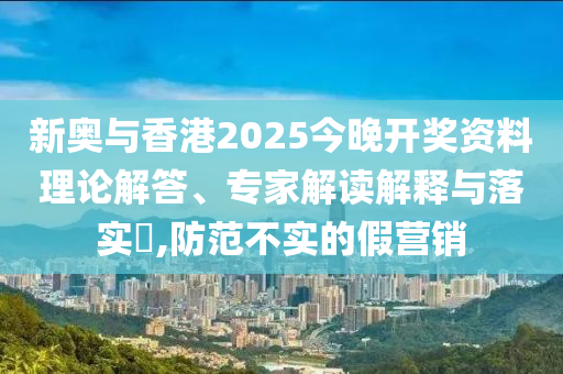 新奧與香港2025今晚開獎(jiǎng)資料理論解答、專家解讀解釋與落實(shí)?,防范不實(shí)的假營銷