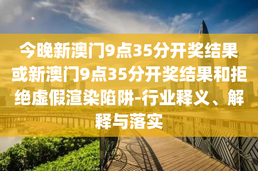 今晚新澳門9點35分開獎結(jié)果或新澳門9點35分開獎結(jié)果和拒絕虛假渲染陷阱-行業(yè)釋義、解釋與落實