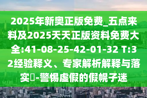 2025年新奧正版免費(fèi)_五點(diǎn)來(lái)料及2025天天正版資料免費(fèi)大全:41-08-25-42-01-32 T:32經(jīng)驗(yàn)釋義、專家解析解釋與落實(shí)?-警惕虛假的假幌子迷