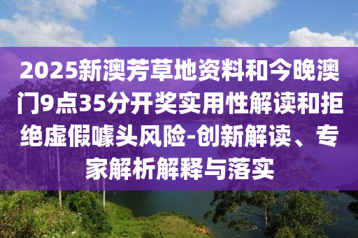 2025新澳芳草地資料和今晚澳門9點35分開獎實用性解讀和拒絕虛假噱頭風(fēng)險-創(chuàng)新解讀、專家解析解釋與落實