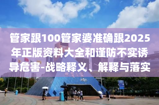 管家跟100管家婆準確跟2025年正版資料大全和謹防不實誘導(dǎo)危害-戰(zhàn)略釋義、解釋與落實
