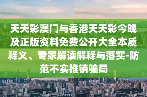 天天彩澳門與香港天天彩今晚及正版資料免費公開大全本質(zhì)釋義、專家解讀解釋與落實-防范不實推銷騙局